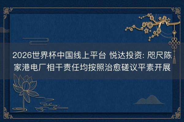 2026世界杯中国线上平台 悦达投资: 咫尺陈家港电厂相干责任均按照治愈磋议平素开展