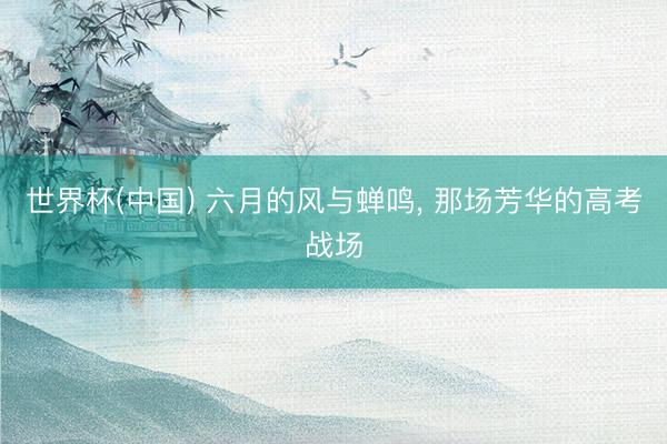 世界杯(中国) 六月的风与蝉鸣， 那场芳华的高考战场