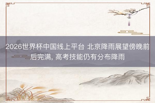 2026世界杯中国线上平台 北京降雨展望傍晚前后完满， 高考技能仍有分布降雨