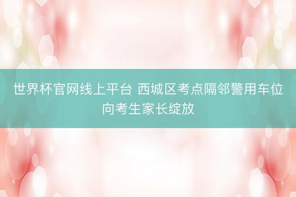 世界杯官网线上平台 西城区考点隔邻警用车位向考生家长绽放