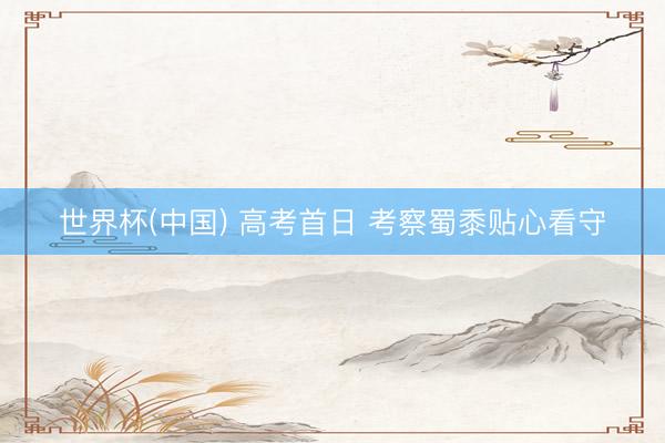 世界杯(中国) 高考首日 考察蜀黍贴心看守