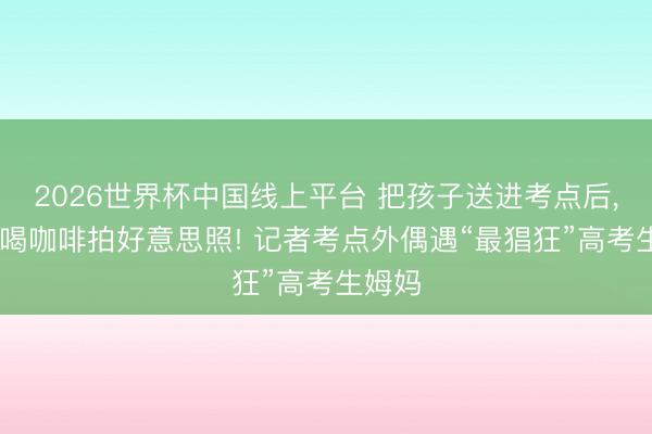 2026世界杯中国线上平台 把孩子送进考点后， 相约喝咖啡拍好意思照! 记者考点外偶遇“最猖狂”高考生姆妈