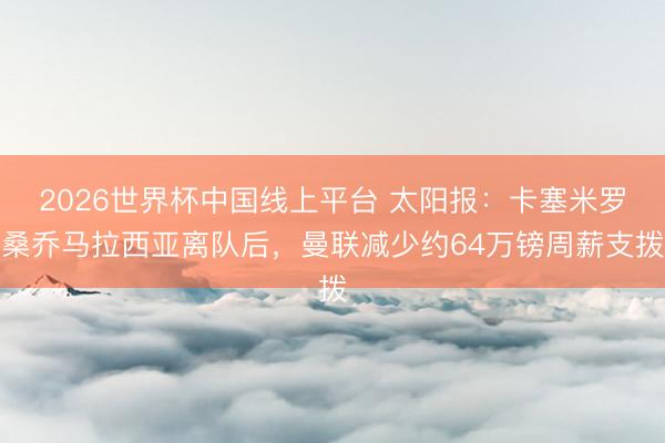 2026世界杯中国线上平台 太阳报：卡塞米罗桑乔马拉西亚离队后，曼联减少约64万镑周薪支拨
