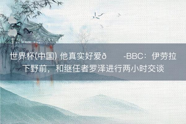世界杯(中国) 他真实好爱😭BBC：伊劳拉下野前，和继任者罗泽进行两小时交谈