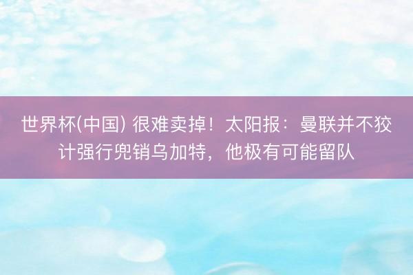 世界杯(中国) 很难卖掉！太阳报：曼联并不狡计强行兜销乌加特，他极有可能留队