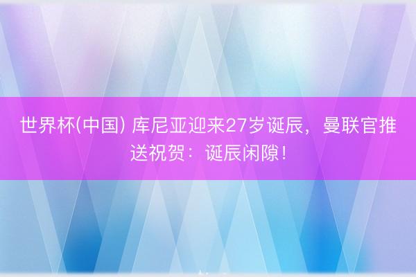 世界杯(中国) 库尼亚迎来27岁诞辰，曼联官推送祝贺：诞辰闲隙！