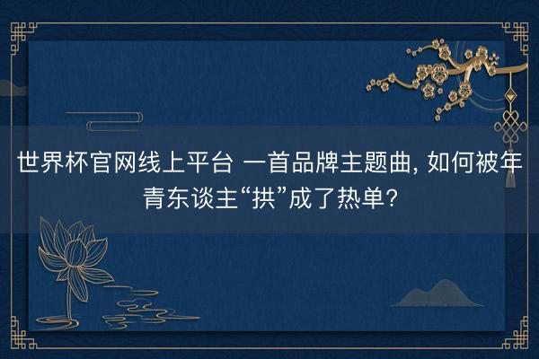 世界杯官网线上平台 一首品牌主题曲， 如何被年青东谈主“拱”成了热单?