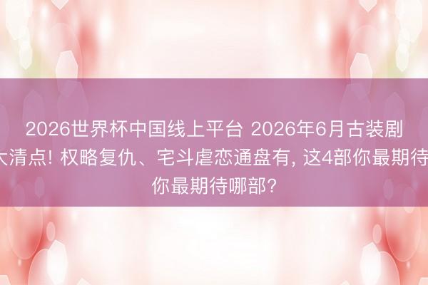 2026世界杯中国线上平台 2026年6月古装剧待播大清点! 权略复仇、宅斗虐恋通盘有， 这4部你最期待哪部?