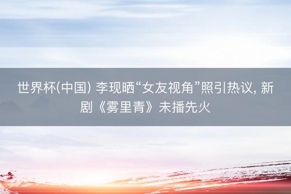 世界杯(中国) 李现晒“女友视角”照引热议, 新剧《雾里青》
