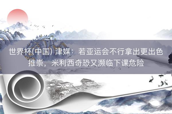 世界杯(中国) 津媒:若亚运会不行拿出更出色推崇,米利西奇恐又濒临下课危险