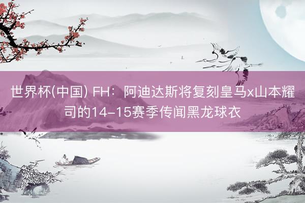 世界杯(中国) FH：阿迪达斯将复刻皇马x山本耀司的14-15赛季传闻黑龙球衣