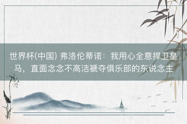 世界杯(中国) 弗洛伦蒂诺:我用心全意捍卫皇马,直面念念不高洁褫夺俱乐部的东说念主
