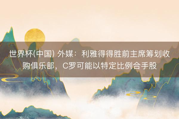 世界杯(中国) 外媒：利雅得得胜前主席筹划收购俱乐部，C罗可能以特定比例合手股