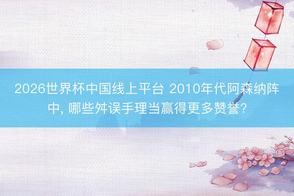 2026世界杯中国线上平台 2010年代阿森纳阵中, 哪些舛误手理当赢得更多赞誉?