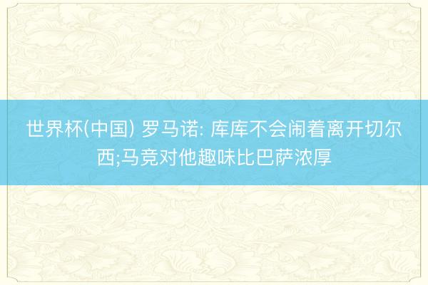 世界杯(中国) 罗马诺: 库库不会闹着离开切尔西;马竞对他趣味比巴萨浓厚