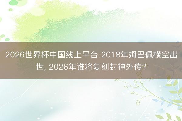 2026世界杯中国线上平台 2018年姆巴佩横空出世， 2026年谁将复刻封神外传?