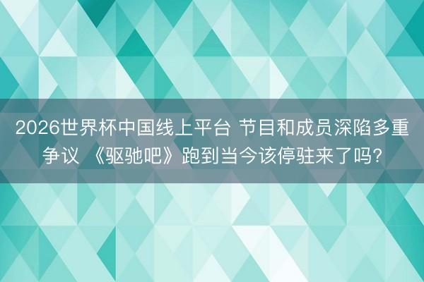 2026世界杯中国线上平台 节目和成员深陷多重争议 《驱驰吧》跑到当今该停驻来了吗?