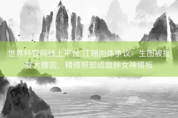 世界杯官网线上平台 江珊肉体争议：生图被批腚大腰圆，精修照却成微胖女神模板