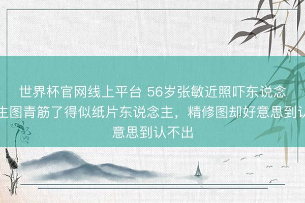 世界杯官网线上平台 56岁张敏近照吓东说念主，生图青筋了得似纸片东说念主，精修图却好意思到认不出