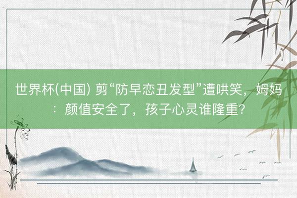 世界杯(中国) 剪“防早恋丑发型”遭哄笑，姆妈：颜值安全了，孩子心灵谁隆重？
