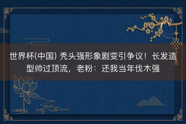世界杯(中国) 秃头强形象剧变引争议!长发造型帅过顶流,老粉:还我当年伐木强