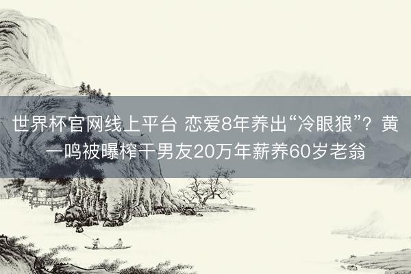 世界杯官网线上平台 恋爱8年养出“冷眼狼”？黄一鸣被曝榨干男友20万年薪养60岁老翁