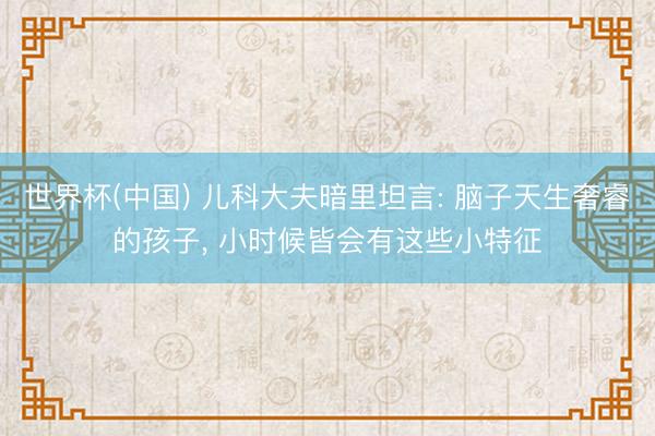 世界杯(中国) 儿科大夫暗里坦言: 脑子天生奢睿的孩子, 小时候皆会有这些小特征