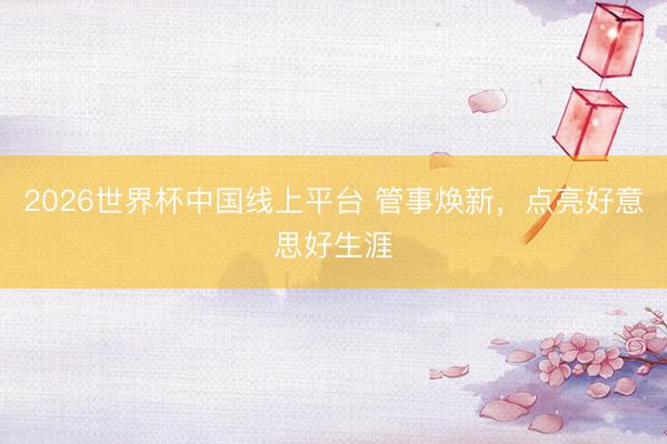 2026世界杯中国线上平台 管事焕新，点亮好意思好生涯