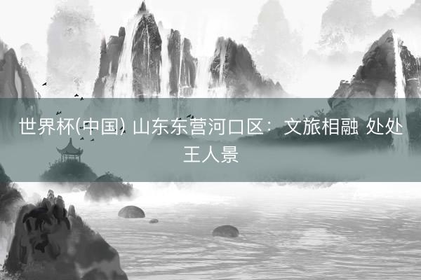 世界杯(中国) 山东东营河口区：文旅相融 处处王人景