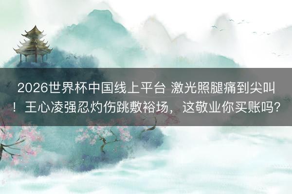 2026世界杯中国线上平台 激光照腿痛到尖叫！王心凌强忍灼伤跳敷裕场，这敬业你买账吗？