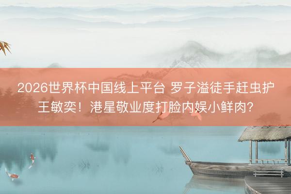 2026世界杯中国线上平台 罗子溢徒手赶虫护王敏奕！港星敬业度打脸内娱小鲜肉？