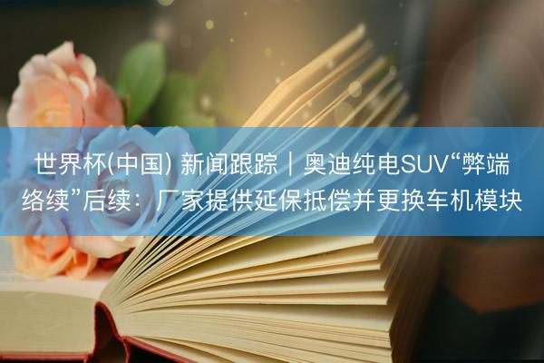 世界杯(中国) 新闻跟踪｜奥迪纯电SUV“弊端络续”后续：厂家提供延保抵偿并更换车机模块