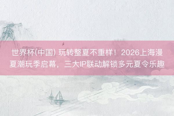 世界杯(中国) 玩转整夏不重样！2026上海漫夏潮玩季启幕，三大IP联动解锁多元夏令乐趣