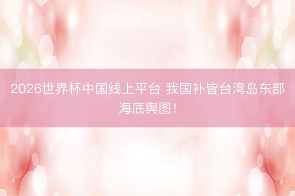 2026世界杯中国线上平台 我国补皆台湾岛东部海底舆图！