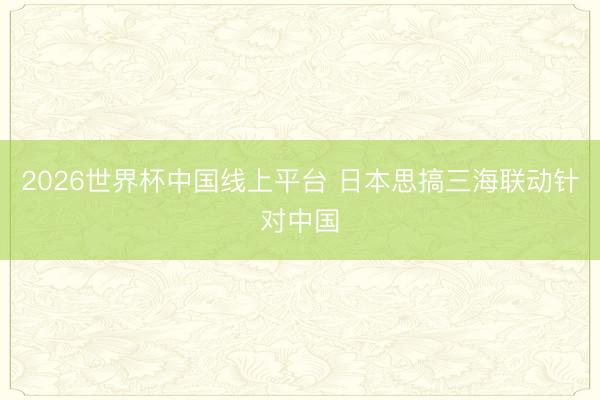 2026世界杯中国线上平台 日本思搞三海联动针对中国