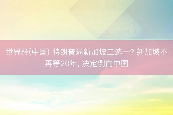 世界杯(中国) 特朗普逼新加坡二选一? 新加坡不再等20年， 决定倒向中国