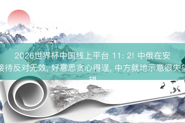 2026世界杯中国线上平台 11: 2! 中俄在安接待反对无效， 好意思贪心得逞， 中方就地示意很失望