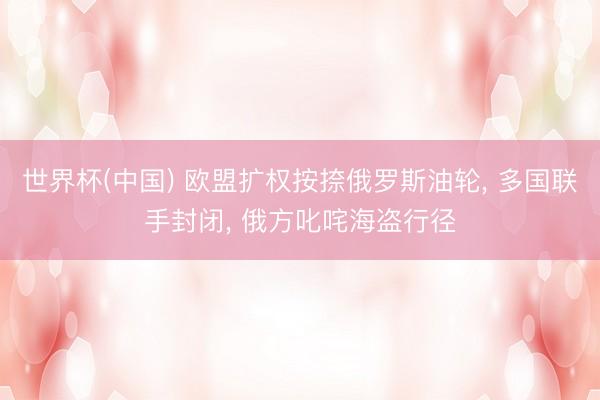 世界杯(中国) 欧盟扩权按捺俄罗斯油轮, 多国联手封闭, 俄方叱咤海盗行径