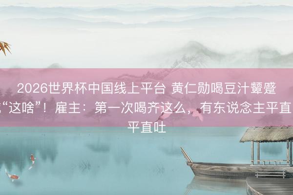 2026世界杯中国线上平台 黄仁勋喝豆汁颦蹙喊“这啥”!雇主:第一次喝齐这么,有东说念主平直吐