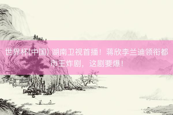世界杯(中国) 湖南卫视首播！蒋欣李兰迪领衔都市王炸剧，这剧要爆！