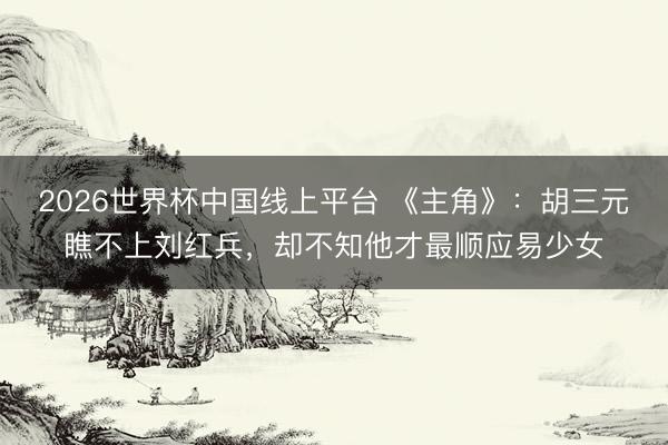 2026世界杯中国线上平台 《主角》：胡三元瞧不上刘红兵，却不知他才最顺应易少女