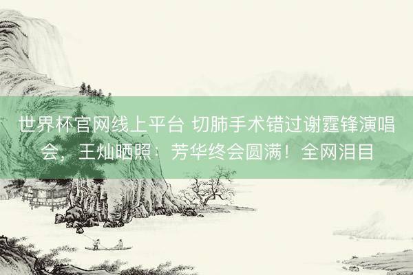 世界杯官网线上平台 切肺手术错过谢霆锋演唱会，王灿晒照：芳华终会圆满！全网泪目