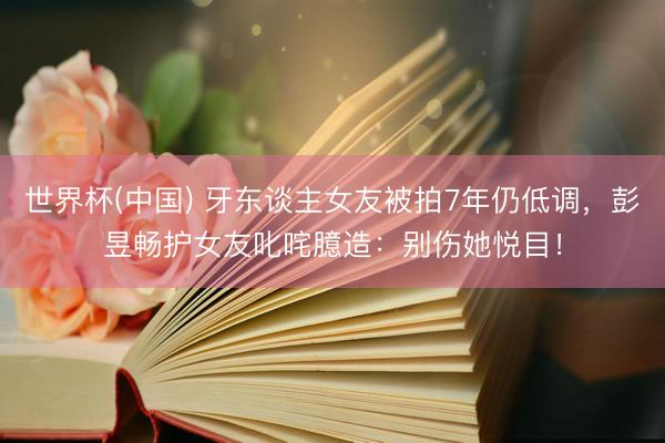 世界杯(中国) 牙东谈主女友被拍7年仍低调，彭昱畅护女友叱咤臆造：别伤她悦目！