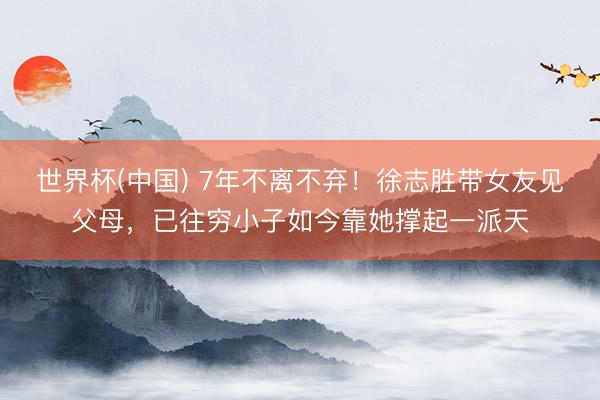 世界杯(中国) 7年不离不弃！徐志胜带女友见父母，已往穷小子如今靠她撑起一派天