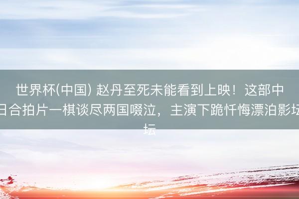 世界杯(中国) 赵丹至死未能看到上映!这部中日合拍片一棋谈尽两国啜泣,主演下跪忏悔漂泊影坛