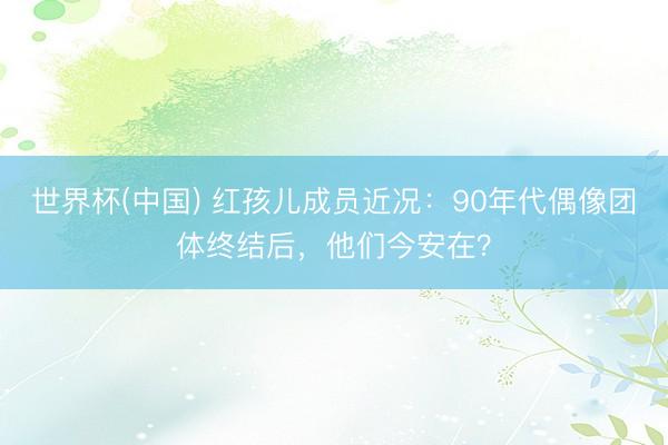 世界杯(中国) 红孩儿成员近况：90年代偶像团体终结后，他们今安在？