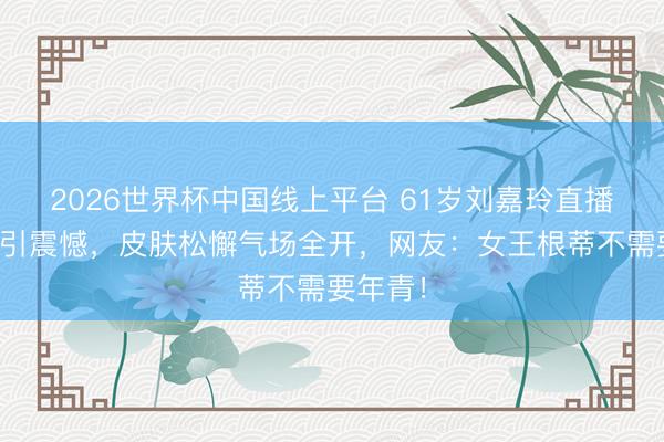 2026世界杯中国线上平台 61岁刘嘉玲直播未修图引震憾，皮肤松懈气场全开，网友：女王根蒂不需要年青！