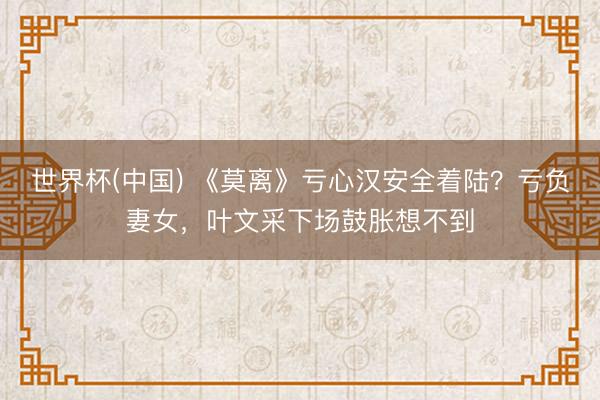 世界杯(中国) 《莫离》亏心汉安全着陆?亏负妻女,叶文采下场鼓胀想不到