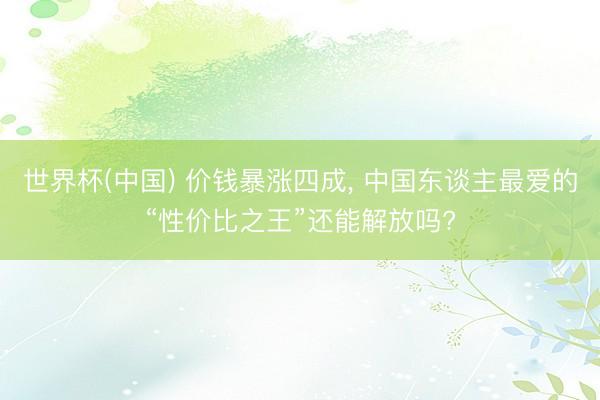 世界杯(中国) 价钱暴涨四成, 中国东谈主最爱的“性价比之王”还能解放吗?