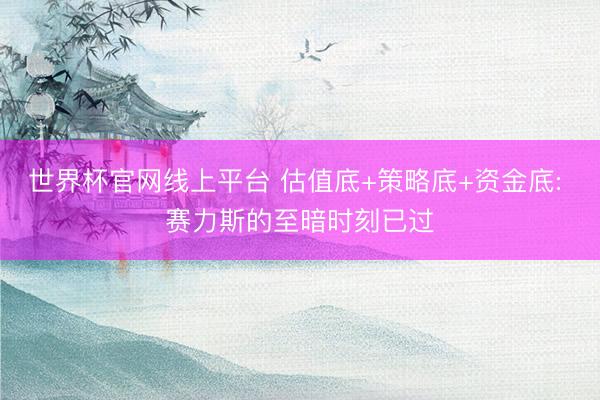 世界杯官网线上平台 估值底+策略底+资金底: 赛力斯的至暗时刻已过